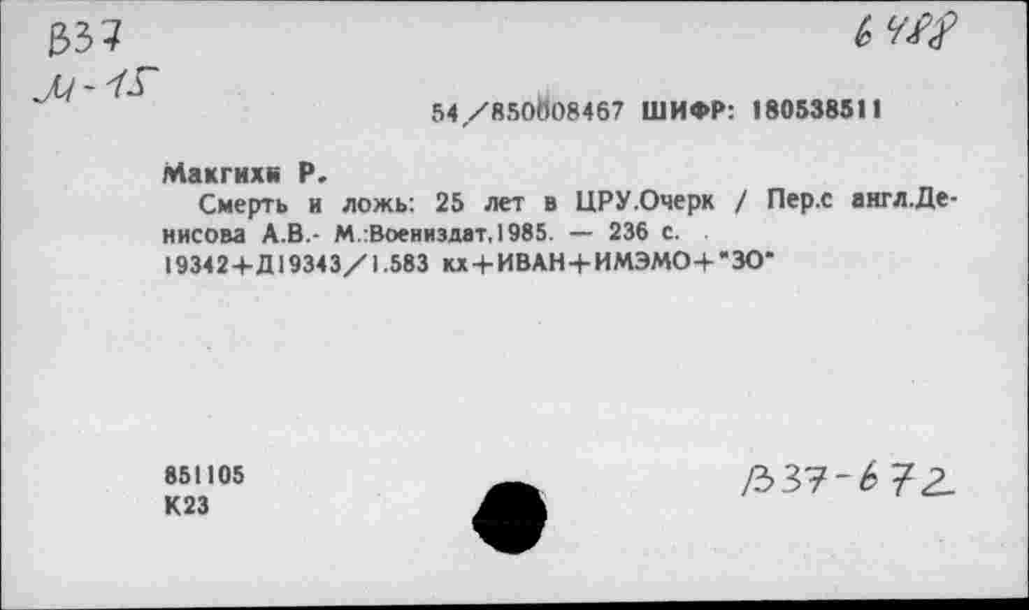 ﻿
54/850Й08467 ШИФР: 180538511
Макгихн Р.
Смерть и ложь: 25 лет в ЦРУ.Очерк / Пер.с англ.Де нисова А.В.- М/Воениздат, 1985. — 236 с.
19342+Д19343/1.583 кх + ИВАН+ИМЭМО+’ЗО*
851105 К23
/337-^72.